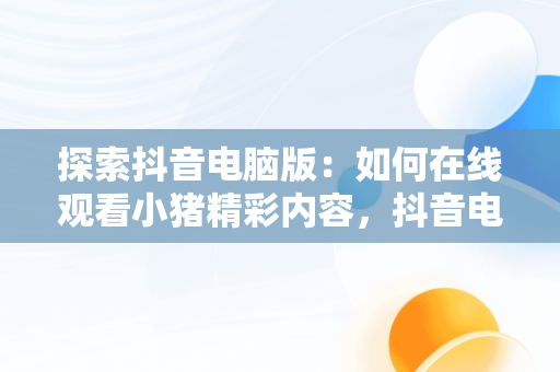 探索抖音电脑版：如何在线观看小猪精彩内容，抖音电脑版在线使用 