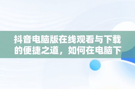 抖音电脑版在线观看与下载的便捷之道，如何在电脑下载抖音在线观看 