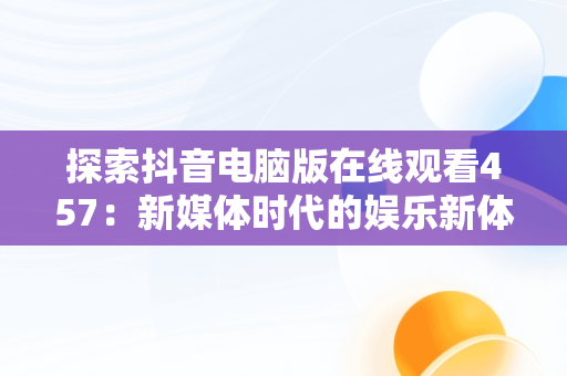 探索抖音电脑版在线观看457：新媒体时代的娱乐新体验，抖音电脑版怎么看视频 