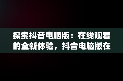 探索抖音电脑版：在线观看的全新体验，抖音电脑版在线观看3p 