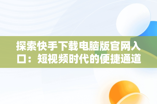 探索快手下载电脑版官网入口：短视频时代的便捷通道，快手下载电脑版官方 