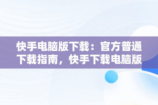 快手电脑版下载：官方普通下载指南，快手下载电脑版最新版 