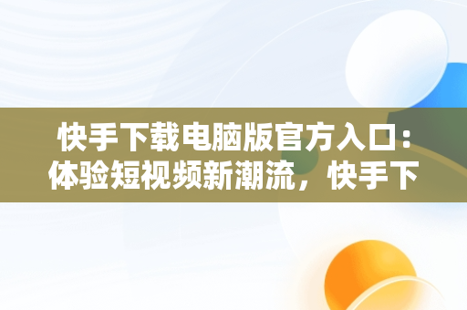 快手下载电脑版官方入口：体验短视频新潮流，快手下载电脑版官方下载 