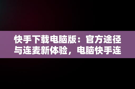 快手下载电脑版：官方途径与连麦新体验，电脑快手连麦从哪接 