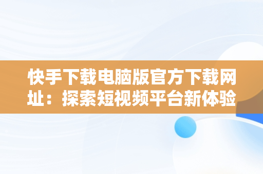 快手下载电脑版官方下载网址：探索短视频平台新体验，快手下载电脑版最新版 