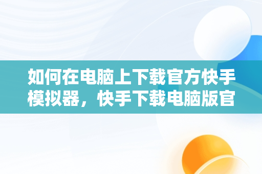 如何在电脑上下载官方快手模拟器，快手下载电脑版官方下载模拟器最新版 