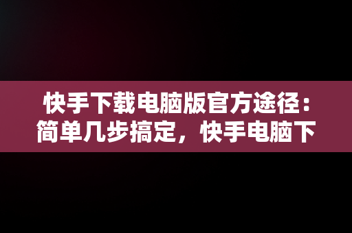 快手下载电脑版官方途径：简单几步搞定，快手电脑下载不了 