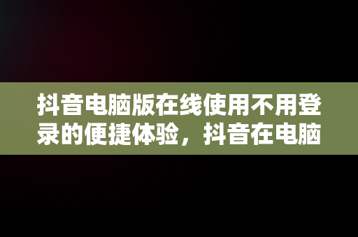 抖音电脑版在线使用不用登录的便捷体验，抖音在电脑上登录有影响吗 