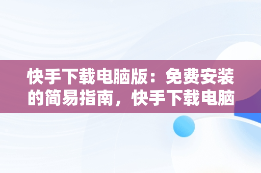 快手下载电脑版：免费安装的简易指南，快手下载电脑版官方下载 