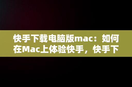 快手下载电脑版mac：如何在Mac上体验快手，快手下载电脑版最新版 