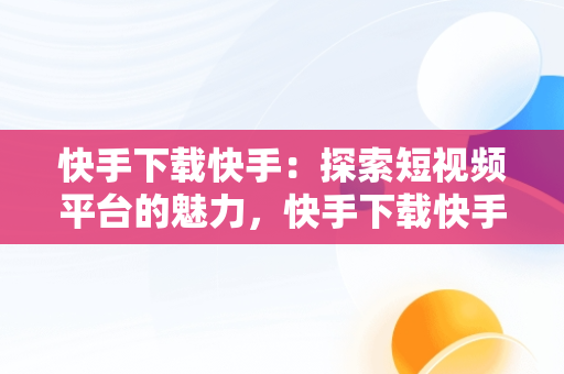 快手下载快手：探索短视频平台的魅力，快手下载快手极速版最新版 