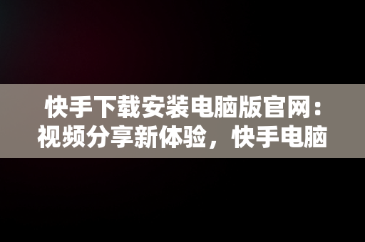 快手下载安装电脑版官网：视频分享新体验，快手电脑下载电脑版安装 