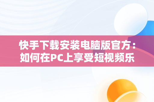 快手下载安装电脑版官方：如何在PC上享受短视频乐趣，快手下载安装电脑版官方 