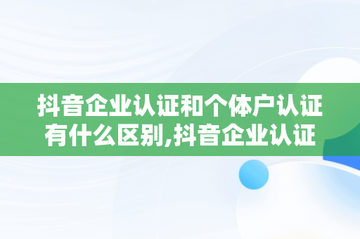 抖音企业认证和个体户认证有什么区别,抖音企业认证和个人认证有什么区别