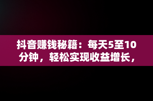 抖音赚钱秘籍：每天5至10分钟，轻松实现收益增长，抖音如何一天赚几十块 