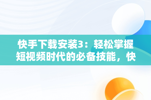 快手下载安装3：轻松掌握短视频时代的必备技能，快手下载安装官方下载免费 