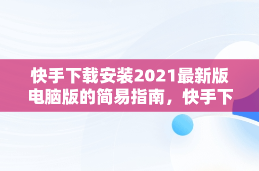 快手下载安装2021最新版电脑版的简易指南，快手下载电脑版官方下载 