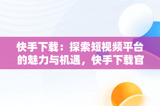 快手下载：探索短视频平台的魅力与机遇，快手下载官方正版免费下载 