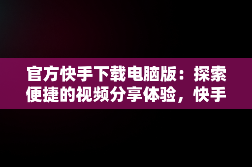 官方快手下载电脑版：探索便捷的视频分享体验，快手电脑版官方下载官网 