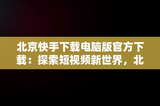 北京快手下载电脑版官方下载：探索短视频新世界，北京快手下载电脑版官方下载苹果版 