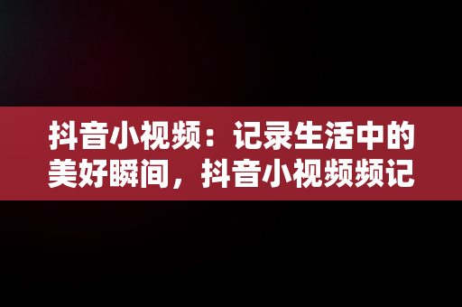 抖音小视频：记录生活中的美好瞬间，抖音小视频频记录美好生活怎么弄 