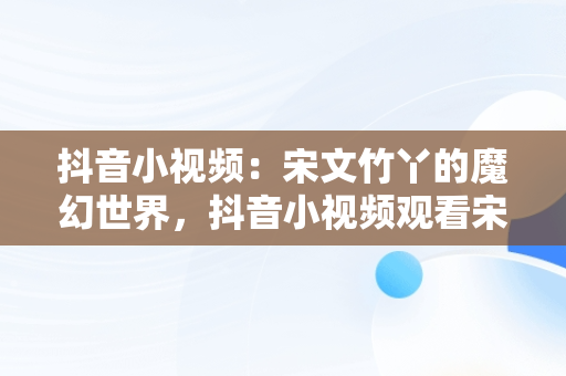 抖音小视频：宋文竹丫的魔幻世界，抖音小视频观看宋文竹丫丫的视频 