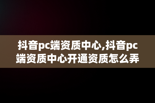 抖音pc端资质中心,抖音pc端资质中心开通资质怎么弄出来