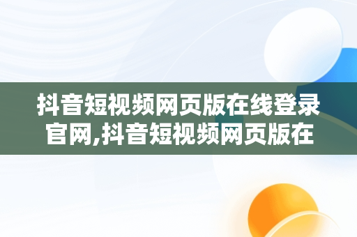 抖音短视频网页版在线登录官网,抖音短视频网页版在线登录