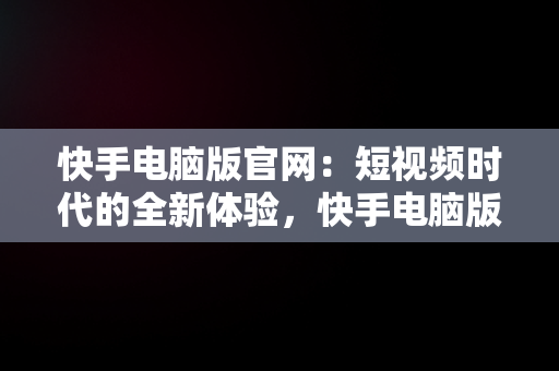 快手电脑版官网：短视频时代的全新体验，快手电脑版官网入口 