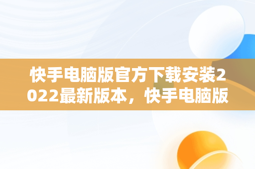 快手电脑版官方下载安装2022最新版本，快手电脑版官网下载 