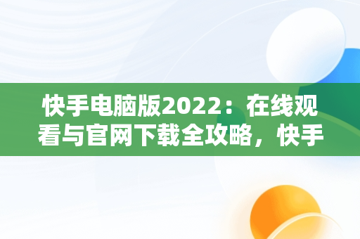 快手电脑版2022：在线观看与官网下载全攻略，快手 电脑版 