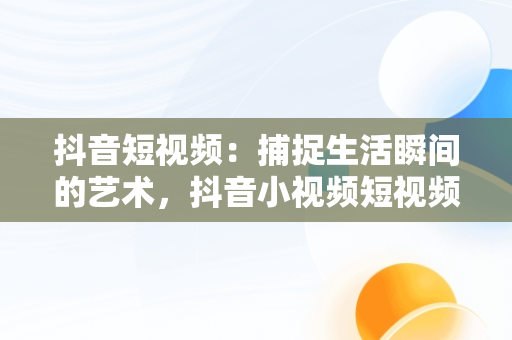 抖音短视频：捕捉生活瞬间的艺术，抖音小视频短视频观看怎么关闭 