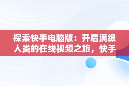 探索快手电脑版：开启满级人类的在线视频之旅，快手电脑网页版在线登录观看 