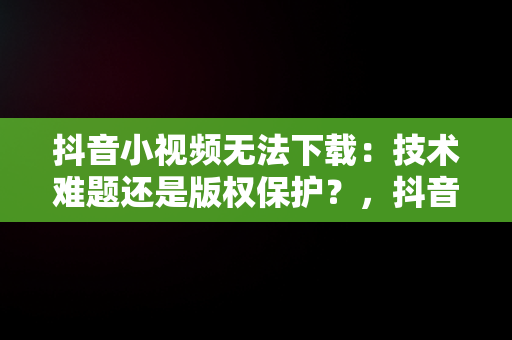 抖音小视频无法下载：技术难题还是版权保护？，抖音小视频无法下载的怎么样保存 