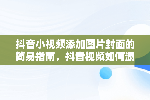 抖音小视频添加图片封面的简易指南，抖音视频如何添加照片做封面 