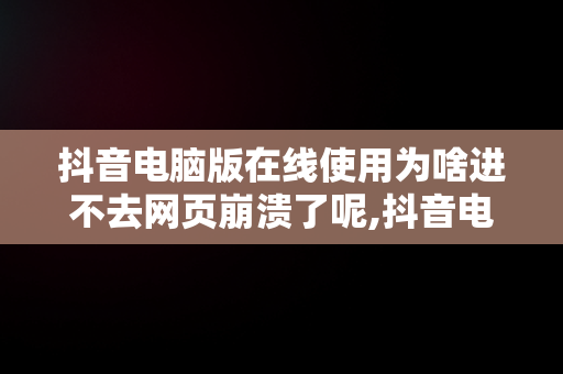 抖音电脑版在线使用为啥进不去网页崩溃了呢,抖音电脑版在线使用为啥进不去网页崩溃了