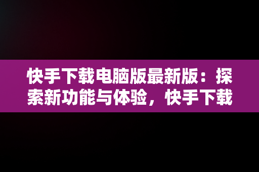 快手下载电脑版最新版：探索新功能与体验，快手下载电脑版官方下载 