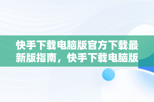 快手下载电脑版官方下载最新版指南，快手下载电脑版官方下载最新版 