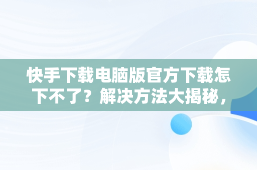 快手下载电脑版官方下载怎下不了？解决方法大揭秘，快手电脑版怎么下载不了 