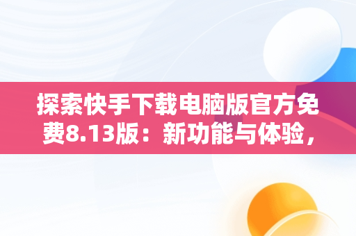 探索快手下载电脑版官方免费8.13版：新功能与体验，快手下载电脑版最新版 