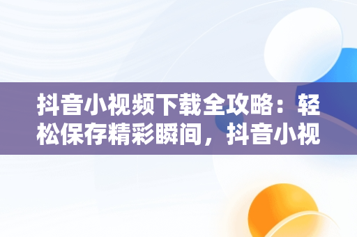 抖音小视频下载全攻略：轻松保存精彩瞬间，抖音小视频怎么下载到手机相册中 