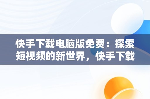 快手下载电脑版免费：探索短视频的新世界，快手下载安装电脑版 