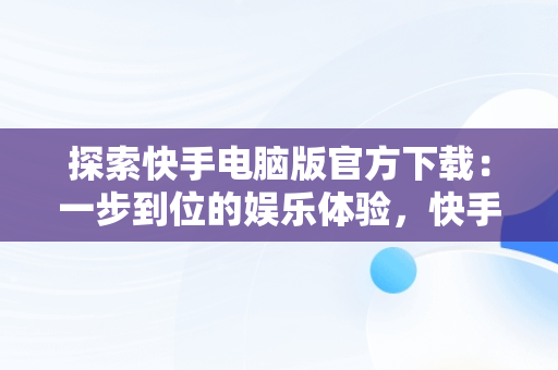 探索快手电脑版官方下载：一步到位的娱乐体验，快手下载电脑版下载电脑版官方下载不了 