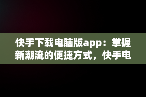 快手下载电脑版app：掌握新潮流的便捷方式，快手电脑下载电脑版 