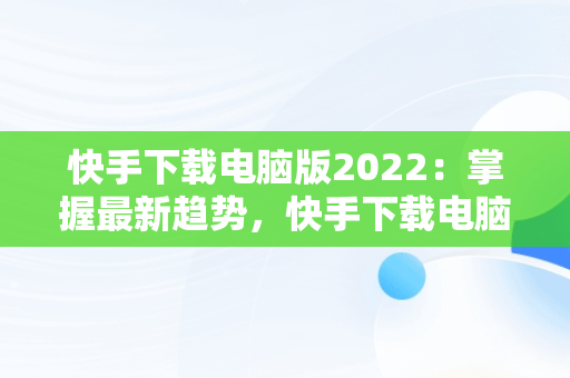 快手下载电脑版2022：掌握最新趋势，快手下载电脑版安装 