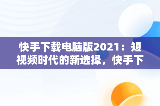 快手下载电脑版2021：短视频时代的新选择，快手下载电脑版2021版 