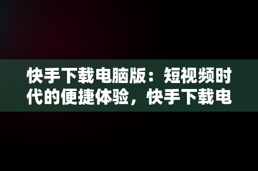 快手下载电脑版：短视频时代的便捷体验，快手下载电脑版最新版 