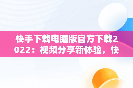 快手下载电脑版官方下载2022：视频分享新体验，快手下载电脑版官方下载2022最新版 