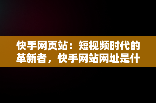 快手网页站：短视频时代的革新者，快手网站网址是什么 