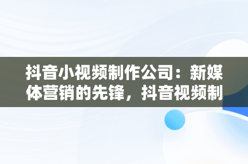 抖音小视频制作公司：新媒体营销的先锋，抖音视频制作公司排名 